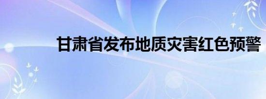 甘肃省发布地质灾害红色预警