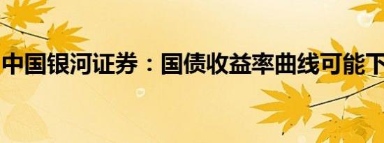 中国银河证券：国债收益率曲线可能下移趋陡