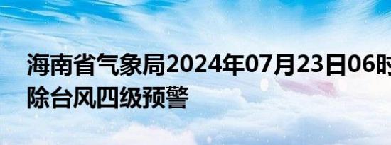 海南省气象局2024年07月23日06时30分解除台风四级预警