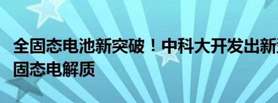 全固态电池新突破！中科大开发出新型硫化物固态电解质