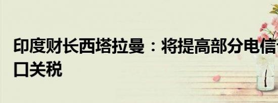 印度财长西塔拉曼：将提高部分电信设备的进口关税