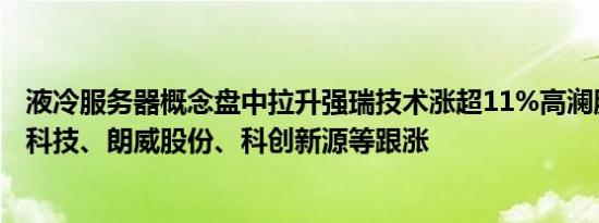 液冷服务器概念盘中拉升强瑞技术涨超11%高澜股份、朗进科技、朗威股份、科创新源等跟涨