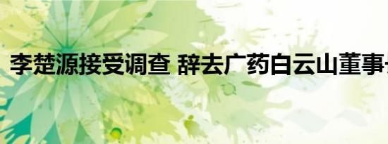 李楚源接受调查 辞去广药白云山董事长职务