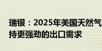 瑞银：2025年美国天然气价格需要上涨以支持更强劲的出口需求