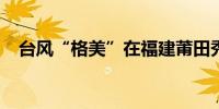 台风“格美”在福建莆田秀屿区沿海登陆