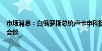 市场消息：白俄罗斯总统卢卡申科抵达俄罗斯将与普京举行会谈