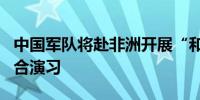 中国军队将赴非洲开展“和平团结-2024”联合演习