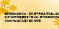 俄罗斯副总理诺瓦克：俄罗斯不会禁止柴油出口柴油生产量充足市场情况稳定俄罗斯并不计划采取额外措施来正常化AI-95汽油供应情况当前的困难是暂时的俄罗斯与欧佩克+合作伙伴在协议执行方面没有摩擦