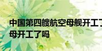中国第四艘航空母舰开工了吗 中国第四艘航母开工了吗
