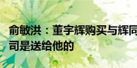 俞敏洪：董宇辉购买与辉同行的钱我已安排公司是送给他的