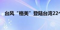 台风“格美”登陆台湾22个县市停班停课