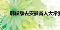 韩俊辞去安徽省人大常委会主任职务