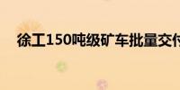 徐工150吨级矿车批量交付塞尔维亚某矿