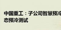 中国重工：子公司智慧预冷直送保鲜箱通过静态预冷测试