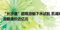 “长沙造”超级游艇下水试航 系湖南省首艘出口欧洲的超级游艇造价近亿元