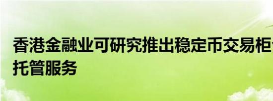 香港金融业可研究推出稳定币交易柜台和机构托管服务