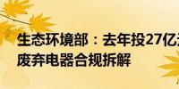 生态环境部：去年投27亿元审核超八千万台废弃电器合规拆解
