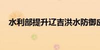 水利部提升辽吉洪水防御应急响应至Ⅲ级