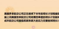 美国多家航空公司正在削减下半年的增长计划根据德意志银行（Deutsche Bank）的数据上周美国各家航空公司将第四季度的增长计划削减了一个百分点的运力出现亏损的低成本航空公司面临着越来越大的压力需要削减增长计划并剔除无利可图的航线