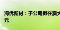 海优新材：子公司拟在澳大利亚投资650万美元