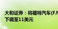 大和证券：将福特汽车(F.N)目标价从13美元下调至11美元