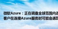 微软Azure：正在调查全球范围内连接微软服务的问题报告客户在连接Azure服务时可能会遇到超时问题