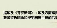 据埃及《开罗新闻》：埃及方面谴责以色列的（冲突）升级政策警告暗杀和侵犯国家主权的后果