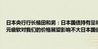 日本央行行长植田和男：日本国债持有量将在大约两年内下降7-8%日元疲软对我们的价格展望影响不大日本国债利率的上行压力并不大