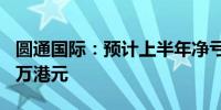 圆通国际：预计上半年净亏损3800万至4700万港元
