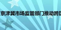 京津冀市场监管部门推动跨区域信息资源共享