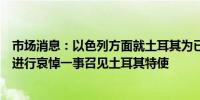 市场消息：以色列方面就土耳其为已故哈马斯领导人哈尼亚进行哀悼一事召见土耳其特使