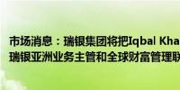 市场消息：瑞银集团将把Iqbal Khan调往香港他将同时担任瑞银亚洲业务主管和全球财富管理联席主管
