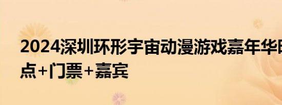 2024深圳环形宇宙动漫游戏嘉年华时间+地点+门票+嘉宾
