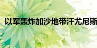 以军轰炸加沙地带汗尤尼斯一房屋 5人死亡