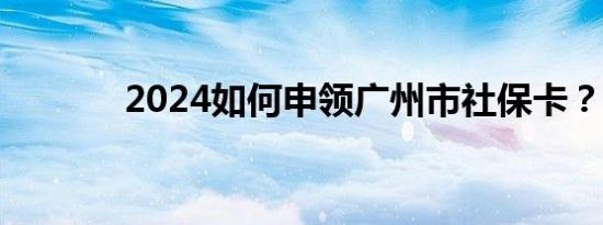 2024如何申领广州市社保卡？