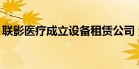 联影医疗成立设备租赁公司 注册资本4.5亿元