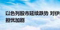以色列股市延续跌势 对伊朗可能发动攻击的担忧加剧