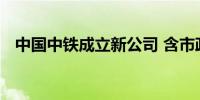 中国中铁成立新公司 含市政设施管理业务
