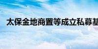 太保金地商置等成立私募基金 出资额15亿