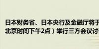 日本财务省、日本央行及金融厅将于日本标准时间下午3点（北京时间下午2点）举行三方会议讨论国际金融市场