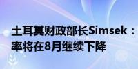 土耳其财政部长Simsek：预计土耳其通胀年率将在8月继续下降