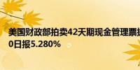 美国财政部拍卖42天期现金管理票据得标利率5.270%7月30日报5.280%