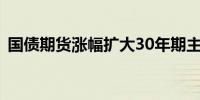 国债期货涨幅扩大30年期主力合约涨0.32%