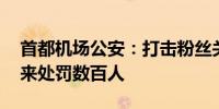 首都机场公安：打击粉丝关联违法犯罪 近年来处罚数百人