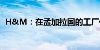 H&M：在孟加拉国的工厂仍处于关闭状态