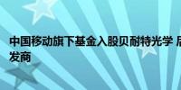 中国移动旗下基金入股贝耐特光学 后者为光学器件与系统研发商