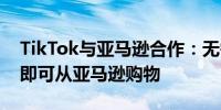 TikTok与亚马逊合作：无需离开短视频应用即可从亚马逊购物
