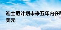 迪士尼计划未来五年内在欧洲投资至少50亿美元