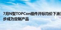 7月N型TOPCon组件开标均价下滑至0.758元/WP型组件逐步成为定制产品