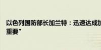 以色列国防部长加兰特：迅速达成加沙人质释放协议“非常重要”